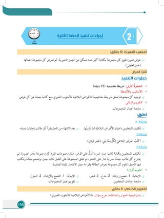 155
245
‫دقيقة‬
‫الثانية‬ ‫ة‬ ّ‫الحص‬ ‫تنفيذ‬ ‫إجراءات‬
)‫دقائق‬ 5( ‫التهيئة‬ ‫التمهيد‬
÷÷‫أعمالها‬ ‫مجموعة‬ ‫كل‬ ‫تعرض‬ ‫ثم‬ ،‫الخبرية‬ ‫الجمل‬ ‫من‬ ‫ممكن‬ ‫عدد‬ ‫أكبر‬ ‫بكتابة‬ ‫مجموعة‬ ‫كل‬ ‫تقوم‬ ‫صورة‬ ‫عرض‬
.)‫ني‬‫و‬‫تعا‬ ‫(عمل‬
‫ض‬‫العر‬ :‫ا‬ ً‫ثاني‬
‫التنفيذ‬ ‫خطوات‬
»»)‫دقيقة‬ 15( ‫مفاهيمية‬ ‫خريطة‬ :‫األولى‬ ُ‫ة‬‫الخطو‬
»»:‫واألنشطة‬ ‫األساليب‬
÷÷.‫غرض‬ ‫كل‬ ‫عن‬ ‫جملة‬ ‫كتابة‬ ‫مع‬ ،‫الخبري‬ ‫لألسلوب‬ ‫البالغية‬ ‫لألغراض‬ ‫مفاهيمية‬ ‫خريطة‬ ‫لعمل‬ ‫مجموعة‬ ‫كل‬ ‫توجيه‬
»»:‫البنائي‬ ‫التقويـم‬
÷÷.‫المجموعات‬ ‫أعمال‬ ‫متابعة‬
:‫أطبق‬
:1 ‫نشاط‬
÷÷.‫ها‬ُ‫ب‬ِ‫ناس‬ُ‫ي‬ ‫لما‬ ِ‫ة‬َّ‫ي‬‫البالغ‬ ِ‫ْراض‬‫غ‬َ‫أل‬‫ا‬ ‫باختيار‬ ‫المتعلمين‬ ‫ تكليف‬  ÷÷.‫زميله‬ ‫إجابات‬ ‫طالب‬ ‫كل‬ ‫يقرأ‬ ‫الحل‬ ‫من‬ ‫االنتهاء‬ ‫بعد‬
:2‫نشاط‬
÷÷.)‫فردي‬ ‫ل‬َ‫م‬َ‫ع‬( :‫لي‬َ‫ي‬ ‫ا‬ّ‫م‬ِ‫م‬ ٍّ‫ُل‬‫ك‬ِ‫ل‬ ّ‫الغي‬ِ‫الب‬ َ‫ض‬َ‫ر‬َ‫غ‬‫ال‬ ُ‫ب‬ُ‫ت‬‫أك‬
:3‫نشاط‬
÷÷‫ثم‬،‫الصورة‬‫بتأمل‬‫مجموعة‬‫كل‬‫تقوم‬:‫مجموعات‬‫ل‬َ‫م‬َ‫ع‬،ِ‫ر‬ْ‫خ‬َ‫ف‬‫ال‬‫لى‬َ‫ع‬ ُّ‫ل‬ُ‫د‬َ‫ت‬‫خبرية‬‫جمل‬‫ثالث‬‫بكتابة‬‫المتعلمين‬‫تكليف‬
‫وتكتب‬ ‫بطاقة‬ ‫وتصمم‬ ،‫جمل‬ ‫ثالث‬ ‫أفضل‬ ‫على‬ ‫المجموعة‬ ‫تتفق‬ ‫ثم‬ ،‫الفخر‬ ‫على‬ ‫تدل‬ ‫خبرية‬ ‫جملة‬ ‫طالب‬ ‫كل‬ ‫يقترح‬
.)‫الصف‬ ‫لبقية‬ ‫االفتخار‬ ‫جمل‬ ‫وقراءة‬ ‫البطاقة‬ ‫بعرض‬ ‫مجموعة‬ ‫كل‬ ‫(تقوم‬ ‫الجمل‬ ‫فيها‬
»».)‫أقران‬ ‫(تقويم‬
÷÷.‫فخر‬ -3 .‫مدح‬ -2 .‫وإرشاد‬ ‫نصح‬ -1 :‫اإلجابة‬
÷÷.‫المتعلمين‬ ‫إجابات‬ ‫متابعة‬
÷÷.‫الحزن‬ -2 .‫واإلرشاد‬ ‫النصح‬ -1 :‫اإلجابة‬
÷÷.‫المجموعات‬ ‫عمل‬ ‫تقويم‬
‫ق‬‫دقائ‬ 5 ‫الختامي‬ ‫التقويم‬
÷÷‫الخبري؟‬ ‫لألسلوب‬ ‫البالغية‬ ‫األغراض‬ ‫ما‬ :‫سؤال‬ ‫طرح‬ :‫والمناقشة‬ ‫الحوار‬ ‫إستراتيجية‬
 