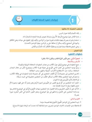 158
145
‫دقيقة‬
‫األولى‬ ‫ة‬ ّ‫الحص‬ ‫تنفيذ‬ ‫إجراءات‬
)‫دقائق‬ 5( ‫التهيئة‬ ‫التمهيد‬
÷÷.‫الدرس‬ ‫عنوان‬ ‫كتابة‬‫و‬ ‫حية‬َّ‫ت‬‫ال‬ ‫إلقاء‬
÷÷.‫ذاته‬ ‫بالمجال‬ ‫المتعددة‬ ‫الوحدة‬ ‫نصوص‬ ‫وارتباط‬ ،ّ‫سري‬ُ‫أل‬‫ا‬ ‫رابط‬َّ‫ت‬‫ال‬ ‫موضوع‬ ‫حول‬ ‫قاش‬ّ‫ن‬‫ال‬ ‫إدارة‬
÷÷‫التكافل‬ ‫وعلى‬ ،‫حياتنا‬ ‫على‬ ‫العقوق‬ ‫ؤثر‬ُ‫ي‬ ‫كيف‬‫و‬ ،‫الوالدين‬ ّ‫بر‬ ‫حول‬ ‫شفوية‬ ‫مناقشات‬ ‫يتبعها‬ ‫ة‬ّ‫ي‬‫بصر‬ ‫مثيرات‬ ‫استخدام‬
.)‫حدث‬ّ‫ت‬‫(ال‬ ‫التواصل‬ ‫مهارة‬ ،‫الوالدين‬ ‫بر‬ ‫على‬ ‫نحافظ‬ ‫أن‬ ‫يمكن‬ ‫كيف‬‫و‬ ،‫المجتمع‬ ‫في‬ ‫والمودة‬
÷÷.‫قاش‬ِّ‫ن‬‫وال‬ ‫ث‬ُّ‫حد‬َّ‫ت‬‫ال‬ ‫أثناء‬ ‫األفكار‬ ‫ة‬َّ‫ي‬‫ومنطق‬ ِ‫العبارات‬ ِ‫صحة‬ ‫مالحظة‬ ‫المعلم‬ ‫وعلى‬
‫العرض‬ :‫ا‬ ً‫ثاني‬
‫التنفيذ‬ ‫خطوات‬
»»)‫دقائق‬ 10( ) ّ‫ّص‬‫ن‬‫وال‬ ‫الكاتب‬ ‫ة‬َّ‫ي‬‫و‬ُ‫(ه‬ ‫َّص‬‫ن‬‫ال‬ ‫نحو‬ :‫األولى‬ ُ‫ة‬‫الخطو‬
»»:‫واألنشطة‬ ‫األساليب‬
÷÷.)‫والرقمية‬ ‫(الورقية‬ ‫المختلفة‬ ‫المعلومات‬ ‫مصادر‬ ‫من‬ ‫الكاتب‬ ‫حول‬ ‫وثق‬ُ‫م‬ ‫موضوع‬ ‫في‬ ‫المعلومات‬ ‫جمع‬
÷÷‫المصادر‬ ‫خالل‬ ‫من‬ ّ‫ص‬َّ‫ن‬‫ال‬ ‫وموضوع‬ ‫الكاتب‬ ‫هوية‬ ‫معرفة‬ ‫في‬ ‫وسع‬ّ‫ت‬‫لل‬ ‫الذاتي‬ ‫العمل‬ ‫إلى‬ ‫المتعلمين‬ ‫توجيه‬ ُّ‫ويتم‬
.‫المطالعة‬ ‫وحب‬ ،‫والفهم‬ ‫المعرفة‬ ‫الكتساب‬ ‫االستطالع‬ ّ‫حب‬ ‫وإثارة‬ ،‫المختلفة‬
÷÷،‫الكاتب‬ ‫بطاقة‬ ‫في‬ ‫المعلومات‬ ‫إتمام‬ ‫مجموعة‬ ‫كل‬ ‫في‬ ‫المتعلمين‬ ‫تكليف‬ َّ‫ُم‬‫ث‬ ،)‫مجموعات‬ ‫إلى‬ ‫المتعلمين‬ ‫(تقسيم‬
.)‫ا‬ً‫ق‬‫مسب‬ ‫البيت‬ ‫في‬ ‫تحضيرها‬ ‫المتعلمين‬ ‫من‬ ‫َب‬‫ل‬َّ‫ط‬‫ال‬ ‫(يمكن‬ ‫الكاتب‬ ‫بطاقة‬ ‫المتعلمين‬ ‫فرق‬ ‫واستعراض‬
÷÷.‫العنوان‬ ‫وقراءة‬ ‫ورتين‬ ُّ‫الص‬ ِ‫لتأمل‬ ‫االنتقال‬ ّ‫ثم‬
÷÷‫األم‬ ‫وصورة‬ ،‫ظهره‬ ‫على‬ ‫ه‬َّ‫م‬‫أ‬ ‫يحمل‬ ‫وهو‬ ‫جل‬َّ‫الر‬ ‫(صورة‬ ‫ورتين‬ ُّ‫الص‬ ‫عن‬ ‫للتعبير‬ ‫فريق‬ ّ‫كل‬ ‫من‬ ‫المتعلمين‬ ‫أحد‬ ‫اختيار‬
.‫عنه‬ ‫لإلجابة‬ ‫السؤال‬ ‫وقراءة‬ ،)‫طفلها‬ ‫تحمل‬
÷÷.‫بها‬ ‫الخاص‬ ‫الموضوع‬ ‫في‬ ‫كيز‬‫ر‬َّ‫ت‬‫وال‬ ‫عمق‬َّ‫ت‬‫ال‬ ‫بهدف‬ ‫المتعلمين؛‬ ‫عند‬ ‫الفضول‬ ‫وإثارة‬ ‫للتشويق‬ ‫ور‬ ُّ‫الص‬ ‫أن‬ ‫على‬ ‫التأكيد‬
‫ا‬ً‫صور‬ ‫المقروء‬ ‫ص‬َّ‫ن‬‫ال‬ ‫في‬ ‫هنية‬َّ‫الذ‬ ‫ور‬ ُّ‫الص‬ ‫وجعل‬ ،‫الموضوع‬ ِّ‫جو‬ ‫إلى‬ ‫وإدخالهم‬ ِ‫خيل‬َّ‫ت‬‫ال‬ ‫على‬ ‫المتعلمين‬ ‫ومساعدة‬
.‫ة‬ّ‫ي‬‫بصر‬
»»:‫البنائي‬ ‫التقويـم‬
.‫سليمة‬ ‫فصيحة‬ ‫بلغة‬ ّ‫فوي‬ َّ‫الش‬ ّ‫ُّغوي‬‫ل‬‫ال‬ ‫التواصل‬ ‫إلى‬ ‫المتعلمين‬ ‫تنبيه‬ -1
.)‫االستماع‬ ‫(مهارة‬ ‫الزمالء‬ ‫أحد‬ ‫تحدث‬ ‫أثناء‬ ‫المقاطعة‬ ‫عدم‬ ،‫البصري‬ ‫التواصل‬ ،‫االنتباه‬ ،‫اإلنصات‬ :‫مدى‬ ‫-مالحظة‬2
 