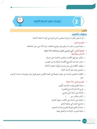 160
245
‫دقيقة‬
‫الثانية‬ ‫ة‬ ّ‫الحص‬ ‫تنفيذ‬ ‫إجراءات‬
‫العرض‬
‫التنفيذ‬ ‫خطوات‬
÷÷.‫ابقة‬ َّ‫الس‬ ‫ة‬ ّ‫الحص‬ ‫القراءة‬ ‫في‬ ‫تعثروا‬ ‫الذين‬ ‫المتعلمين‬ ‫قبل‬ ‫من‬ ‫الفقرات‬ ‫بعض‬ ‫قراءة‬
»»:‫البنائي‬ ‫التقويـم‬
÷÷.‫المالحظة‬ ‫سجل‬ ‫في‬ ‫األداء‬ ‫حول‬ ‫مالحظات‬ ‫ووضع‬ ،‫وتقويمها‬ ،‫القراءات‬ ‫تصويب‬ ‫متابعة‬
»»)‫دقيقة‬ 15( )‫والمناقشة‬ ‫(الحوار‬ ‫عجمي‬ُ‫م‬ ‫ي‬ّ‫أنم‬ :‫األولى‬ ُ‫ة‬‫الخطو‬
»»:‫واألنشطة‬ ‫األساليب‬
÷÷.‫السياق‬ ‫على‬ ‫باالعتماد‬ ‫والتعابير‬ ‫الكلمات‬ ‫فهم‬ ‫على‬ ‫كيز‬‫التر‬
÷÷.‫ين‬ َ‫س‬ْ‫القو‬ ‫بين‬ ‫ا‬ّ‫مم‬ ِ‫نة‬َّ‫الملو‬ ِ‫للكلمات‬ ِ‫ح‬‫حي‬ َّ‫الص‬ ِ‫المرادف‬ ‫اختيار‬
÷÷.‫ة‬َّ‫ي‬‫الل‬َّ‫الد‬ ‫الحقول‬ ‫ف‬ُّ‫وتعر‬ ،ٍ‫جديدة‬ ٍ‫جمل‬ ‫في‬ ‫مات‬ِ‫َل‬‫ك‬‫ال‬ ‫توظيف‬
÷÷.‫ا‬ًّ‫ي‬‫كتاب‬ ‫األسئلة‬ ّ‫لحل‬ ‫وقت‬ ‫تخصيص‬
÷÷‫كواجب‬ ‫جديدة‬ ‫موضوعات‬ ‫حول‬ ّ‫لغوي‬ ‫معجم‬ ‫لتكوين‬ ‫القصة‬ ‫في‬ ‫ة‬َّ‫ي‬‫معجم‬ ‫حقول‬ ‫عن‬ ‫بالبحث‬ ‫المتعلمين‬ ‫تكليف‬
.‫بيتي‬
»»)‫دقيقة‬ 15( :‫البنائي‬ ‫التقويـم‬
÷÷.‫ُّغوي‬‫ل‬‫ال‬ ‫واصل‬َّ‫ت‬‫ال‬ ‫مهارات‬ ‫تطبيق‬ ‫متابعة‬
÷÷.‫لألجوبة‬ ‫واالستماع‬ ‫األسئلة‬ ‫طرح‬
÷÷.‫عجمي‬ُ‫م‬ ‫ي‬ّ‫أنم‬ :‫أسئلة‬ ‫على‬ ‫اإلجابة‬
÷÷)............... ‫ص‬ :‫الطالب‬ ‫(كتاب‬
÷÷)‫كتابية‬ ‫(مهارة‬ .‫الكتاب‬ ‫على‬ ‫النشاط‬ ‫على‬ ‫اإلجابة‬
÷÷.‫المتعلم‬ ‫ينشئها‬ ‫التي‬ ‫الجمل‬ ‫تصحيح‬
÷÷.)‫المعجم‬ ‫إجابات‬ ‫(لتقويم‬ ‫والورقة‬ ‫القلم‬ ‫استخدام‬
÷÷.‫عليها‬ ‫والتعليق‬ ،‫اإلجابات‬ ‫تصويب‬ ‫متابعة‬
 