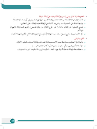 161
»»)‫دقيقة‬ 20( ) ّ‫الجماعي‬ ‫َّعلم‬‫ت‬‫ال‬ ‫ة‬َّ‫ي‬‫(إستراتيج‬ ‫فهمي‬ ‫ق‬ّ‫أعم‬ :‫الثانية‬ ‫الخطوة‬
÷÷.‫األنشطة‬ ‫من‬ ‫نشاط‬ ّ‫كل‬ ‫في‬ ‫المضمون‬ ‫فهم‬ ‫حول‬ ‫اكتسبوه‬ ‫فيما‬ ‫المتعلمين‬ ‫ومناقشة‬ ،‫األنشطة‬ ‫قراءة‬ ‫إلى‬ ‫االستماع‬
÷÷.‫المتعلمين‬ ‫على‬ ‫اإلجابات‬ ‫تعميم‬ ‫اإلجابة‬ ‫من‬ ‫االنتهاء‬ ‫بعد‬ ‫ويراعى‬ ،‫المجموعات‬ ‫على‬ ‫األسئلة‬ ‫توزيع‬
÷÷‫إن‬ ‫لزمالئهم‬ ‫المساعدة‬ ‫وتقديم‬ ،‫المجموع‬ ‫خالل‬ ‫من‬ ‫األفكار‬ ‫وطرح‬ ،‫الرأي‬ ‫وإبداء‬ ‫التفكير‬ ‫على‬ ‫المتعلمين‬ ‫تشجيع‬
.‫األمر‬ ‫لزم‬
÷÷.)‫الكتابة‬ ‫(مهارة‬ ِ‫الكتب‬ ‫في‬ ‫اإلجابة‬ ‫تدوين‬ ‫مع‬ ،)‫حدث‬َّ‫ت‬‫ال‬ ‫(مهارة‬ ‫جيدة‬ ‫وبلغة‬ ‫مسموع‬ ‫واضح‬ ‫بصوت‬ ‫اإلجابة‬ ‫ذكر‬
»»:‫البنائي‬ ‫التقويـم‬
÷÷.‫األفكار‬ ‫وتسلسل‬ ،‫التحدث‬ ‫وطالقة‬ ،‫العبارات‬ ‫وسالمة‬ ‫اإلجابات‬ ‫صحة‬ ‫ومالحظة‬ ،‫المتعلمين‬ ‫إنجاز‬ ‫متابعة‬
÷÷).......... ‫ص‬ :‫الطالب‬ ‫(كتاب‬ . ّ‫النص‬ ‫تحليل‬ ‫تستهدف‬ ‫َّتي‬‫ل‬‫وا‬ )‫فهمي‬ ‫ق‬ّ‫م‬‫(أع‬ ‫أسئلة‬ ‫حل‬
÷÷.‫المجموعات‬ ‫لتقويم‬ ‫رصد‬ ‫قائمة‬ ،‫والترتيب‬ ‫التنظيم‬ ،‫الخط‬ ‫جودة‬ ،‫الكتابة‬ ‫صحة‬ ،‫اإلجابة‬ ‫صحة‬ ‫مالحظة‬
 