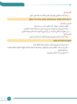 33
: ‫ﱡ‬‫اﻟﺒﻨﺎﺋﻲ‬ ‫ﱠﻘﻮﻳﻢ‬‫ﺘ‬‫اﻟ‬
.‫ﻟﻬﻢ‬ ‫اﻟﻔﻮرﻳﺔ‬ ‫اﺟﻌﺔ‬ّ‫اﻟﺮ‬ ‫ﻐﺬﻳﺔ‬َّ‫ﺘ‬‫اﻟ‬ ‫وﺗﻘﺪﻳﻢ‬ ،‫وﺗﻘﻮﻳﻤﻬﺎ‬ ‫ِّﻤﻴﻦ‬‫ﻠ‬‫اﻟﻤﺘﻌ‬ ‫أﻋﻤﺎل‬ ‫ﻣﺮاﻗﺒﺔ‬
(‫دﻗﺎﺋﻖ‬ 10) .(‫د‬‫ﻣﺘﻌﺪﱢ‬ ‫ﺗﻮاﺻﻞ‬ ،‫وﻣﻨﺎﻗﺸﺔ‬ ‫ﺣﻮار‬ ، ‫ﱞ‬‫ﺗﻌﺎوﻧﻲ‬ ‫ﻢ‬‫ﱡ‬‫ﻠ‬‫)ﺗﻌ‬ :‫أﻋﻠﻞ‬ ‫ـ‬ 2
:‫واﻷﻧﺸﻄﺔ‬ ‫اﻷﺳﺎﻟﻴﺐ‬
.‫ﻟﻴﻞ‬َّ‫اﻟﺪ‬ ‫وﺑﻴﺎن‬ ‫اﻟﻤﻨﺎﺳﺐ‬ ‫ﻌﻠﻴﻞ‬َّ‫ﺘ‬‫اﻟ‬ ‫ﻛﺘﺎﺑﺔ‬ –‫ﺎ‬ًّ‫ﻴ‬‫ﻧ‬‫و‬‫–ﺗﻌﺎ‬ ‫ِّﻤﻴﻦ‬‫ﻠ‬‫اﻟﻤﺘﻌ‬ ‫ﺗﻜﻠﻴﻒ‬
.‫ﺠﺎﻫﺎت‬ِّ‫ﺗ‬‫اﻻ‬ ‫دة‬ِّ‫ﻣﺘﻌﺪ‬ ‫واﻟﻤﻨﺎﻗﺸﺔ‬ ‫اﻟﺤﻮار‬ ‫وﺗﻮﺟﻴﻪ‬ ‫إﻟﻴﻪ‬ ‫ﻠﺖ‬ َّ‫ﺗﻮﺻ‬ ‫ﻓﻴﻤﺎ‬ ‫اﻟﻤﺠﻤﻮﻋﺎت‬ ‫ﻣﻨﺎﻗﺸﺔ‬
.‫اﻹﻗﻨﺎع‬ ‫ﻟﺔ‬‫و‬‫وﻣﺤﺎ‬ ‫واﻻﺳﺘﺪﻻل‬ ‫اﻻﺟﺘﻬﺎد‬ ‫ﺗﺸﺠﻴﻊ‬ ُّ‫ﻳﺘﻢ‬ ‫ﺑﻞ‬ ،‫اﻹﺟﺎﺑﺎت‬ ‫ﺗﺘﻄﺎﺑﻖ‬ ‫أن‬ ‫ﺎ‬ً‫ﺑ‬‫ﻣﻄﻠﻮ‬ ‫ﻟﻴﺲ‬
: ‫ﱡ‬‫اﻟﺒﻨﺎﺋﻲ‬ ‫ﱠﻘﻮﻳﻢ‬‫ﺘ‬‫اﻟ‬
.‫ﻟﻬﻢ‬ ‫ﺔ‬َّ‫ﻳ‬‫اﻟﻔﻮر‬ ‫اﺟﻌﺔ‬ّ‫اﻟﺮ‬ ‫ﻐﺬﻳﺔ‬َّ‫ﺘ‬‫اﻟ‬ ُ‫وﺗﻘﺪﻳﻢ‬ ،‫وﺗﻘﻮﻳﻤﻬﺎ‬ ‫ِّﻤﻴﻦ‬‫ﻠ‬‫اﻟﻤﺘﻌ‬ ‫أﻋﻤﺎل‬ ‫ﻣﺮاﻗﺒﺔ‬
(‫دﻗﺎﺋﻖ‬ 8) : ‫ﱡ‬‫اﻟﺨﺘﺎﻣﻲ‬ ‫ﻘﻮﻳﻢ‬ ‫ﱠ‬‫اﻟﺘ‬
:‫اﻵﺗﻴﺔ‬ ‫اﻟﻔﻜﺮة‬ ‫ﻣﻨﺎﻗﺸﺔ‬ ‫ﻨﺔ‬ِّ‫ﻣﺘﻀﻤ‬ ،‫ﻋﺔ‬ِّ‫ﻣﺘﻨﻮ‬ ‫ﺔ‬َّ‫ﻴ‬‫ﺗﻘﻮﻳﻤ‬ ‫ﻋﻤﻞ‬ ‫ورﻗﺔ‬ ‫إﻋﺪاد‬
،‫اﻟﻌﻠﻤﻴﺔ‬ ‫ﺑﻤﻜﺎﻧﺘﻬﺎ‬ ‫ﺔ‬َّ‫ﻴ‬‫اﻟﺤﻘﻴﻘ‬ ‫ﺗﻬﺎ‬َّ‫وﻗﻮ‬ ،‫ﺔ‬َّ‫ﻴ‬‫واﻟﻌﺎﻟﻤ‬ ‫ﺔ‬َّ‫ﻴ‬‫اﻟﻤﺤﻠ‬ ‫ﺑﺈﻧﺠﺎزاﺗﻬﺎ‬ ‫ﺑﻞ‬ ،‫ﺘﻬﺎ‬َّ‫ﻴ‬‫ﺟﻐﺮاﻓ‬ ‫وﺣﺠﻢ‬ ،‫ّﺎﻧﻬﺎ‬‫ﻜ‬‫ﺳ‬ ‫ﺑﻌﺪد‬ ‫ﻟﻴﺴﺖ‬ ‫ول‬ُّ‫اﻟﺪ‬
. ِّ‫اﻟﻤﻌﺮﻓﻲ‬ ‫وإﻧﺘﺎﺟﻬﺎ‬
.‫وﺗﻘﻮﻳﻤﻬﺎ‬ ‫ِّﻤﻴﻦ‬‫ﻠ‬‫اﻟﻤﺘﻌ‬ ‫آراء‬ ‫إﻟﻰ‬ ‫اﻻﺳﺘﻤﺎع‬
 