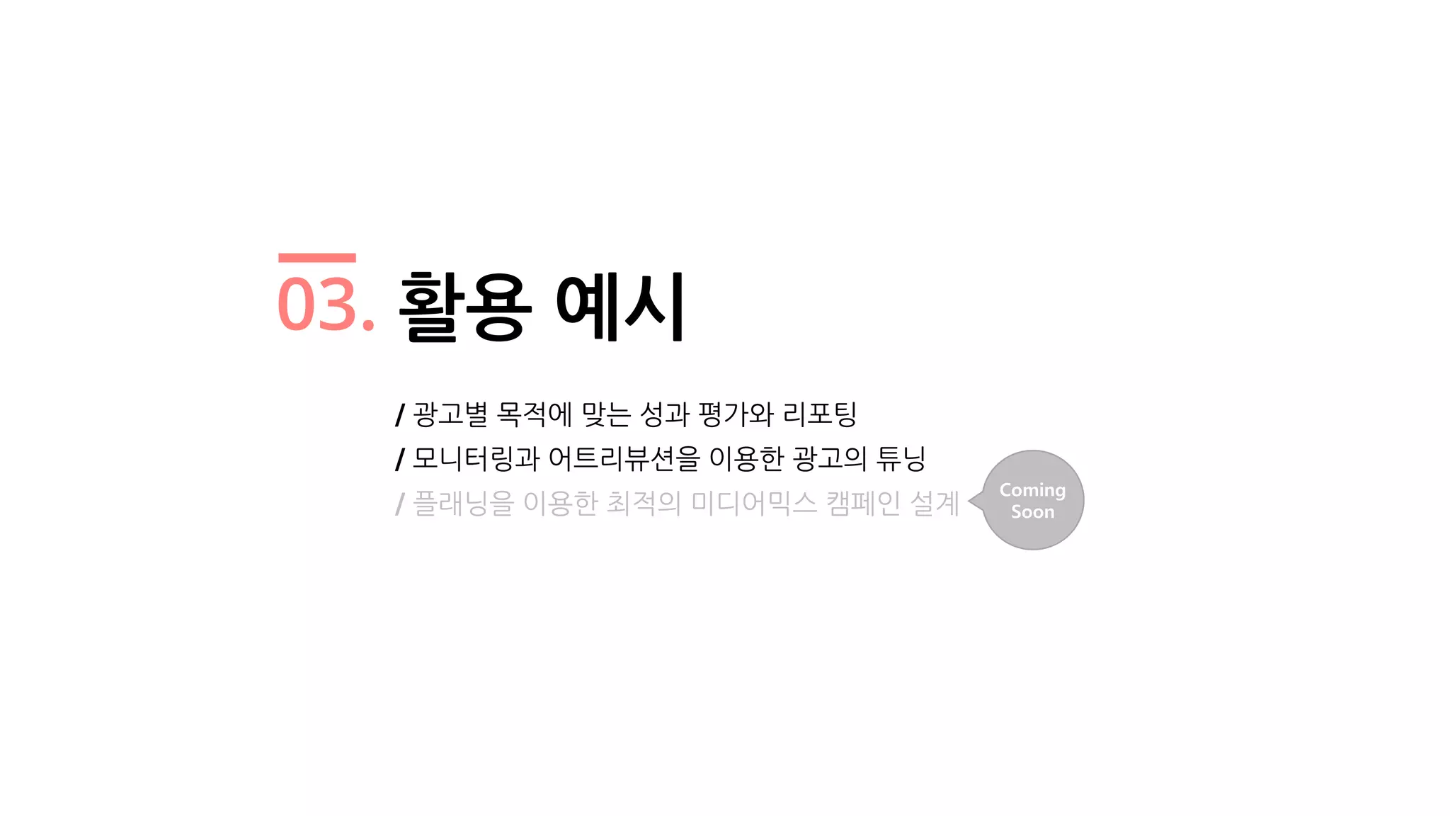 03. 활용 예시
/ 광고별 목적에 맞는 성과 평가와 리포팅
/ 모니터링과 어트리뷰션을 이용한 광고의 튜닝
/ 플래닝을 이용한 최적의 미디어믹스 캠페인 설계
Coming
Soon
 