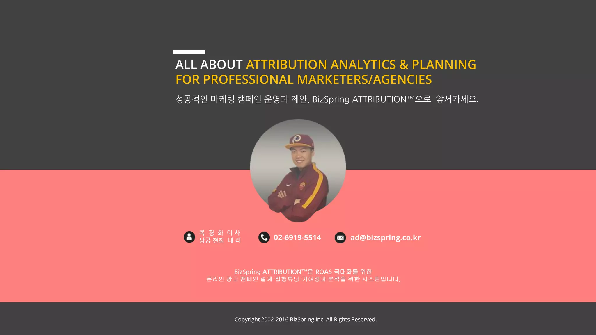 Copyright 2002-2016 BizSpring Inc. All Rights Reserved.
ALL ABOUT ATTRIBUTION ANALYTICS & PLANNING
FOR PROFESSIONAL MARKETERS/AGENCIES
성공적인 마케팅 캠페인 운영과 제안. BizSpring ATTRIBUTION™으로 앞서가세요.
BizSpring ATTRIBUTION™은 ROAS 극대화를 위한
온라인 광고 캠페인 설계-집행튜닝-기여성과 분석을 위한 시스템입니다.
옥 경 화 이 사
남궁 현희 대 리 02-6919-5514 ad@bizspring.co.kr
Copyright 2002-2017 BizSpring Inc. All Rights Reserved.
 