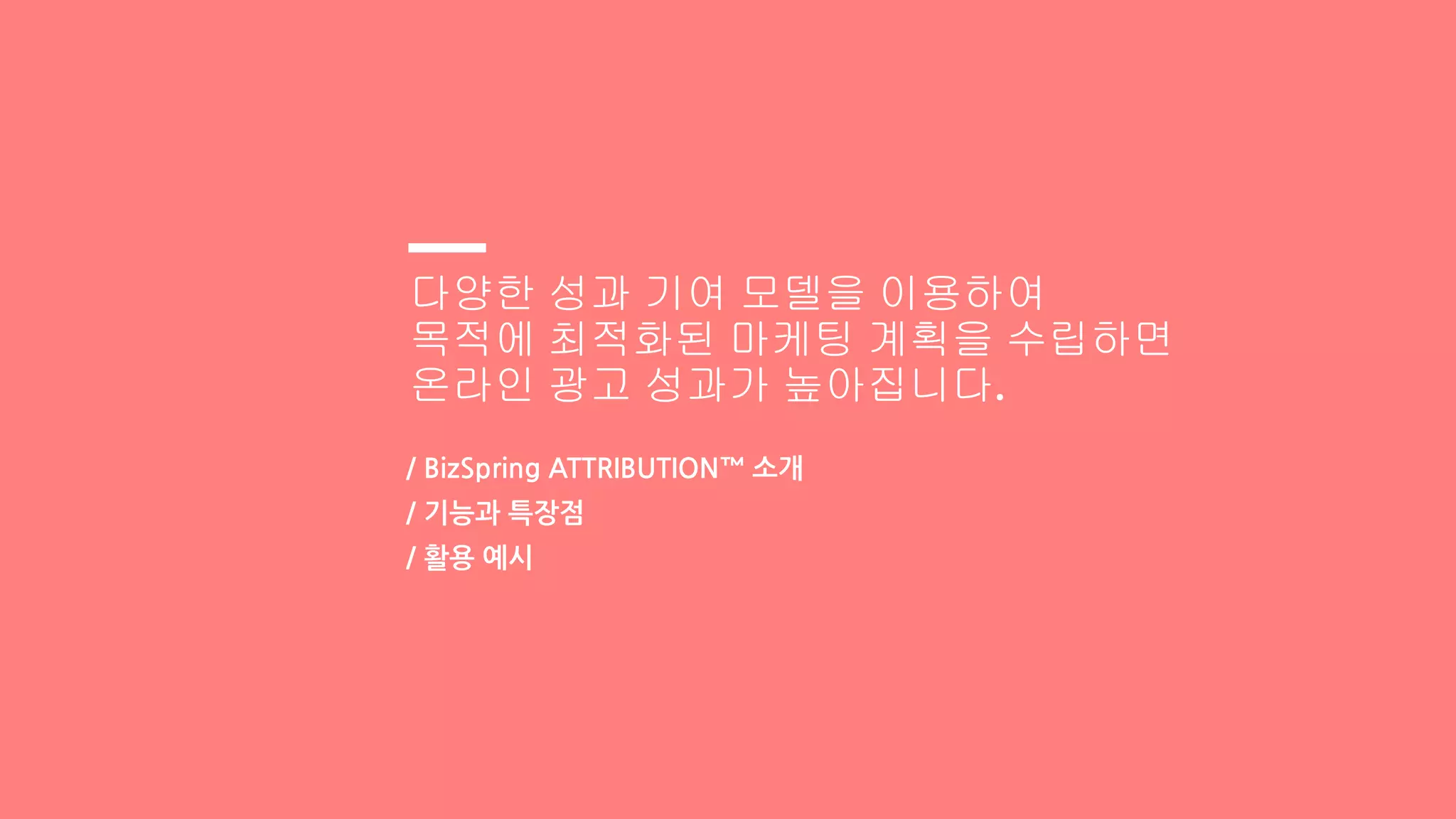 다양한 성과 기여 모델을 이용하여
목적에 최적화된 마케팅 계획을 수립하면
온라인 광고 성과가 높아집니다.
/ BizSpring ATTRIBUTION™ 소개
/ 기능과 특장점
/ 활용 예시
 