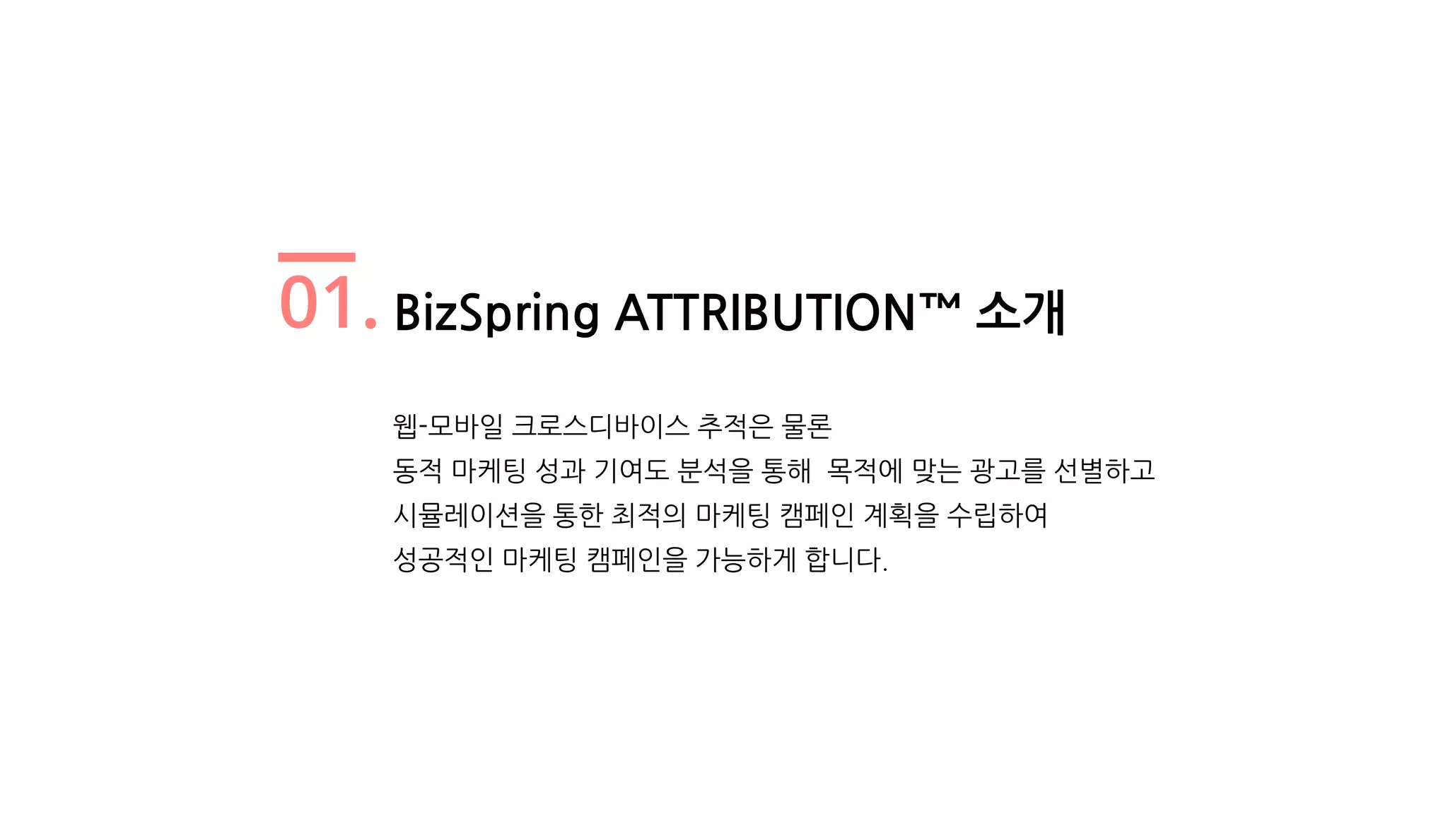 01. BizSpring ATTRIBUTION™ 소개
웹-모바일 크로스디바이스 추적은 물론
동적 마케팅 성과 기여도 분석을 통해 목적에 맞는 광고를 선별하고
시뮬레이션을 통한 최적의 마케팅 캠페인 계획을 수립하여
성공적인 마케팅 캠페인을 가능하게 합니다.
 