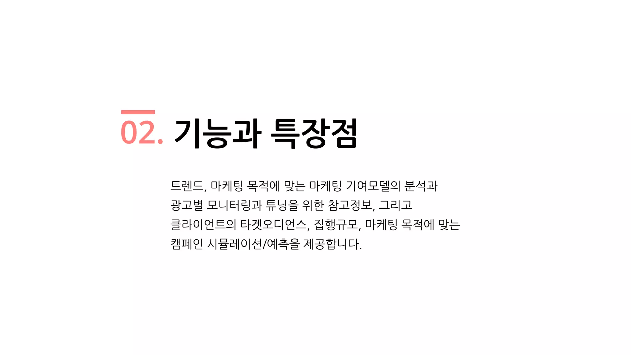 02. 기능과 특장점
트렌드, 마케팅 목적에 맞는 마케팅 기여모델의 분석과
광고별 모니터링과 튜닝을 위한 참고정보, 그리고
클라이언트의 타겟오디언스, 집행규모, 마케팅 목적에 맞는
캠페인 시뮬레이션/예측을 제공합니다.
 