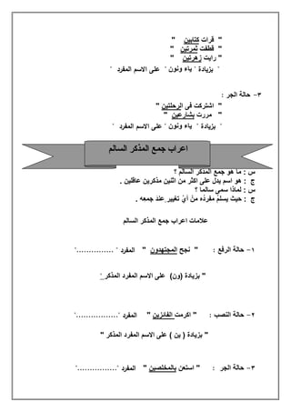 "‫ﻗرات‬‫ﻛﺗﺎﺑﯾن‬"
‫ﻗطﻔت‬ "‫ﺛﻣرﺗﯾن‬"
‫راﯾت‬ "‫زھرﺗﯾن‬"
"‫ﺑزﯾﺎدة‬"‫وﻧون‬ ‫ﯾﺎء‬"‫اﻟﻣﻔرد‬ ‫اﻻﺳم‬ ‫ﻋﻠﻰ‬"
٣-‫اﻟﺟر‬ ‫ﺣﺎﻟﺔ‬:
‫ا‬ ‫ﻓﻰ‬ ‫اﺷﺗرﻛت‬ "‫ﻟرﺣﻠﺗﯾن‬"
‫ﻣررت‬ "‫ﺑﺷﺎرﻋﯾن‬"
"‫ﺑزﯾﺎدة‬"‫وﻧون‬ ‫ﯾﺎء‬"‫اﻟﻣﻔرد‬ ‫اﻻﺳم‬ ‫ﻋﻠﻰ‬"
‫؟‬ ‫اﻟﺳﺎﻟم‬ ‫اﻟﻣذﻛر‬ ‫ﺟﻣﻊ‬ ‫ھو‬ ‫ﻣﺎ‬ : ‫س‬
‫اﺛﻧﯾن‬ ‫ﻣن‬ ‫اﻛﺛر‬ ‫ﻋﻠﻰ‬ ‫ﯾدل‬ ‫اﺳم‬ ‫ھو‬ : ‫ج‬‫ﻋﺎﻗﻠﯾن‬ ‫ﻣذﻛرﯾن‬.
‫؟‬ ‫ﺳﺎﻟﻣﺎ‬ ‫ﺳﻣﻰ‬ ‫ﻟﻣﺎذا‬ : ‫س‬
‫ﺣﯾث‬ : ‫ج‬‫ِﮫ‬‫ﻌ‬‫ﺟﻣ‬ َ‫د‬‫ٍﻋﻧ‬ ‫ﺗﻐﯾﯾر‬ ّ‫أي‬ ْ‫ﻣن‬ ‫ُه‬‫د‬‫ﻣﻔر‬ ُ‫م‬‫ﯾﺳﻠ‬.
‫اﻟﺳﺎﻟم‬ ‫اﻟﻣذﻛر‬ ‫ﺟﻣﻊ‬ ‫اﻋراب‬ ‫ﻋﻼﻣﺎت‬
١-‫اﻟرﻓﻊ‬ ‫ﺣﺎﻟﺔ‬:‫ﻧﺟﺢ‬ "‫اﻟﻣﺟﺗﮭدون‬""............... " ‫اﻟﻣﻔرد‬
"(‫)ون‬ ‫ﺑزﯾﺎدة‬‫اﻟﻣذﻛر‬ ‫اﻟﻣﻔرد‬ ‫اﻻﺳم‬ ‫ﻋﻠﻰ‬"
٢-‫اﻟﻧﺻب‬ ‫ﺣﺎﻟﺔ‬:‫اﻛرﻣت‬ "‫اﻟﻔﺎﺋزﯾن‬""................." ‫اﻟﻣﻔرد‬
"( ‫ﯾن‬ ) ‫ﺑزﯾﺎدة‬" ‫اﻟﻣذﻛر‬ ‫اﻟﻣﻔرد‬ ‫اﻻﺳم‬ ‫ﻋﻠﻰ‬
٣-‫اﻟﺟر‬ ‫ﺣﺎﻟﺔ‬:‫اﺳﺗﻌن‬ "‫ﺑﺎﻟﻣﺧﻠﺻﯾن‬""................" ‫اﻟﻣﻔرد‬
‫اﻟﺴﺎﻟﻢ‬ ‫اﻟﻤﺬﻛﺮ‬ ‫ﺟﻤﻊ‬ ‫اﻋﺮاب‬
 