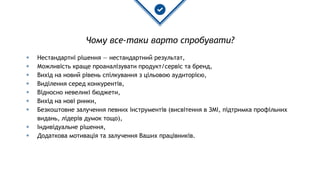 Чому все-таки варто спробувати?
◈ Нестандартні рішення — нестандартний результат,
◈ Можливість краще проаналізувати продукт/сервіс та бренд,
◈ Вихід на новий рівень спілкування з цільовою аудиторією,
◈ Виділення серед конкурентів,
◈ Відносно невеликі бюджети,
◈ Вихід на нові ринки,
◈ Безкоштовне залучення певних інструментів (висвітення в ЗМІ, підтримка профільних
видань, лідерів думок тощо),
◈ Індивідуальне рішення,
◈ Додаткова мотивація та залучення Ваших працівників.
 