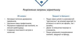 Розрізняємо напрями маркетингу
HR напрям:
◈ Мотивація поточних досвідчених
працівників,
◈ Залучення нових професіоналів,
◈ Поширення інформації про компанію, як
якісного роботодавця,
◈ Створення позитивного настрою в
колективі.
Продажі та брендинг:
◈ Пошук нових шляхів та можливостей
“достукатись” до цільової аудиторії та
втілення їх в життя (як офлайн, так і
онлайн),
◈ Діалог зі спільнотою покупців та
споживачів,
◈ Пошук унікального позиціонування
компанії, продукції чи бренду.
 