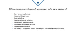 ◈ Залучення працівників,
◈ Соціальні ініціативи,
◈ Благодійність,
◈ Некомерційна організація,
◈ Організація заходів для ЦА,
◈ Підтримка нецільових заходів,
◈ Формування спільноти,
◈ Публічність (створення лідера думок серед топ-менеджменту компанії).
Підключаємо нестандартний маркетинг: які в нас є варіанти?
 