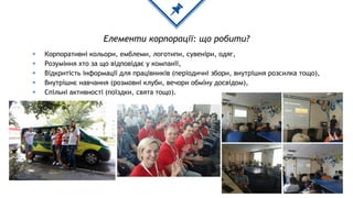 Елементи корпорації: що робити?
◈ Корпоративні кольори, емблеми, логотипи, сувеніри, одяг,
◈ Розуміння хто за що відповідає у компанії,
◈ Відкритість інформації для працівників (періодичні збори, внутрішня розсилка тощо),
◈ Внутрішнє навчання (розмовні клуби, вечори обміну досвідом),
◈ Спільні активності (поїздки, свята тощо).
 