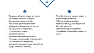 ◈ Підтримка місцевої влади, активних
організацій та інших компаній,
◈ Безкоштовне залучення ЗМІ,
◈ Можливість розвитку сфери та
збільшення цікавості загалу до неї,
◈ Об’єднання з конкурентами,
◈ Різнопланові проекти,
◈ Тривала ініціатива,
◈ Залучення іноземних партнерів,
◈ Генерація інфоприводів як локального,
так і глобального характеру,
◈ Можливість позиціонування компанії, як
лідера/активіста напряму.
◈ Потребує значних часових затрат та
окремого представника,
◈ Робота з місцевою владою,
◈ Реалізація та подальша підтримка
багатьох проектів,
◈ Неоднозначна реакція загалу,
◈ Переважний локальний характер на
старті.
 