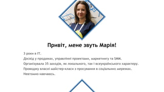 Привіт, мене звуть Марія!
3 роки в ІТ.
Досвід у продажах, управлінні проектами, маркетингу та SMM.
Організувала 35 заходів, як локального, так і всеукраїнського характеру.
Проводжу власні майстер-класи з просування в соціальних мережах.
Невтомно навчаюсь.
 