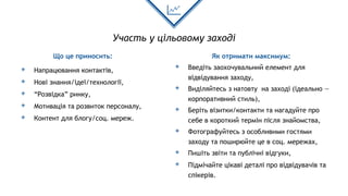 Участь у цільовому заході
Що це приносить:
◈ Напрацювання контактів,
◈ Нові знання/ідеї/технології,
◈ “Розвідка” ринку,
◈ Мотивація та розвиток персоналу,
◈ Контент для блогу/соц. мереж.
Як отримати максимум:
◈ Введіть заохочувальний елемент для
відвідування заходу,
◈ Виділяйтесь з натовту на заході (ідеально —
корпоративний стиль),
◈ Беріть візитки/контакти та нагадуйте про
себе в короткий термін після знайомства,
◈ Фотографуйтесь з особливими гостями
заходу та поширюйте це в соц. мережах,
◈ Пишіть звіти та публічні відгуки,
◈ Підмічайте цікаві деталі про відвідувачів та
спікерів.
 