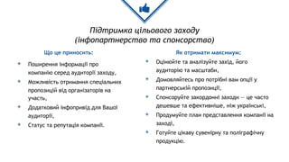 Підтримка цільового заходу
(інфопартнерство та спонсорство)
Що це приносить:
◈ Поширення інформації про
компанію серед аудиторії заходу,
◈ Можливість отримання спеціальних
пропозицій від організаторів на
участь,
◈ Додатковий інфопривід для Вашої
аудиторії,
◈ Статус та репутація компанії.
Як отримати максимум:
◈ Оцінюйте та аналізуйте захід, його
аудиторію та масштаби,
◈ Домовляйтесь про потрібні вам опції у
партнерській пропозиції,
◈ Спонсоруйте закордонні заходи — це часто
дешевше та ефективніше, ніж українські,
◈ Продумуйте план представлення компанії на
заході,
◈ Готуйте цікаву сувенірну та поліграфічну
продукцію.
 