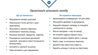 Організація цільового заходу
Що це приносить:
◈ Формування цікавої аудиторії,
◈ Персональні точки дотику з цією
аудиторією,
◈ Можливість навчати персонал,
визначаючи тематику заходу,
◈ Реклама компанії, продуктів, сервісів,
◈ Розширення охоплення рекламної
компанії, залучаючи певні інструменти
безкоштовно,
◈ Активність компанії на ринку,
◈ Нова активність для працівників.
Як отримати максимум:
◈ Організовуйте конференцію "як для себе",
◈ Фільтруйте доповіді та доповідачів,
◈ Формуйте бюджет наперед та плануйте
самоокупність заходу,
◈ Якісна програма > шоу на заході,
◈ Не очікуйте одразу повного залу,
◈ Широко використовуйте фото з заходу,
◈ Беріть нову та актуальну тематику,
◈ Думайте про практичну користь,
◈ Виділіть мінімум 3 місяці на підготовку.
 