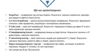 Що ми організовуємо:
◈ DrupalTour — конференція-тур містами України. Результати: локальні знайомства, партнери
для відкриття офісів в інших містах,
◈ Lviv Euro DrupalCamp — щорічна вузькоспеціалізована конференція. Результати: формування
спільноти, найм працівників, комунікація з потенційними замовниками,
◈ IT Cafe Lutsk — серія міні-конференцій. Результати: підвищення інтересу до сфери ІТ в місті,
найм працівників, реклама компанії,
◈ IT Sales&Marketing Summit — конференція-вікенд на озері Світязь. Результати: контакти з ІТ-
директорами, навчання персоналу,
◈ IT networking evening — серія тематичних заходів для праівників ІТ у Львові. Результати:
навчання персоналу, розвиток офісу у Львові, корисні контакти,
◈ Форум командоутворення і кар’єри — конференція про підбір, мотивацію та розвиток
персоналу. Поєднує ІТ та бізнес. В стані підготовки.
◈ Інші заходи від 30 до 150 учасників.
 