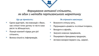 Формування активної спільноти,
як один з методів партизанського маркетингу
Що це приносить:
◈ Єдина аудиторія, яка взаємодіє з Вами,
має спільні точки дотику та часто сама
росте та збільшується,
◈ Позиція компанії-лідера для цієї
спільноти,
◈ Велика кількість інфоприводів.
Як отримати максимум:
◈ Визначити спільну мету,
◈ Підтримувати цікавість та спільні інтереси,
◈ Виходити в офлайн,
◈ Залучати власних працівників,
◈ Поширювати брендовану продукцію,
◈ Активно використовувати соц. мережі.
 