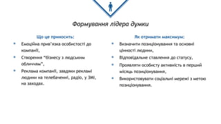 Формування лідера думки
Що це приносить:
◈ Емоційна прив’язка особистості до
компанії,
◈ Створення “бізнесу з людським
обличчям”,
◈ Реклама компанії, завдяки рекламі
людини на телебаченні, радіо, у ЗМІ,
на заходах.
Як отримати максимум:
◈ Визначити позиціонування та основні
цінності людини,
◈ Відповідальне ставлення до статусу,
◈ Проявляти особисту активність в перший
місяць позиціонування,
◈ Використовувати соціальні мережі з метою
позиціонування.
 