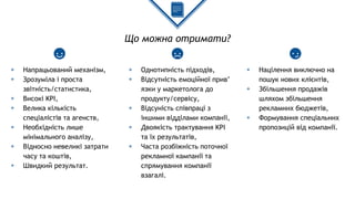 Що можна отримати?
◈ Напрацьований механізм,
◈ Зрозуміла і проста
звітність/статистика,
◈ Високі KPI,
◈ Велика кількість
спеціалістів та агенств,
◈ Необхідність лише
мінімального аналізу,
◈ Відносно невеликі затрати
часу та коштів,
◈ Швидкий результат.
◈ Однотипність підходів,
◈ Відсутність емоційної прив’
язки у маркетолога до
продукту/сервісу,
◈ Відсуність співпраці з
іншими відділами компанії,
◈ Двоякість трактування KPI
та їх результатів,
◈ Часта розбіжність поточної
рекламної кампанії та
спрямування компанії
взагалі.
◈ Націлення виключно на
пошук нових клієнтів,
◈ Збільшення продажів
шляхом збільшення
рекламних бюджетів,
◈ Формування спеціальних
пропозицій від компанії.
 