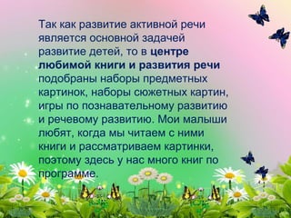 Так как развитие активной речи
является основной задачей
развитие детей, то в центре
любимой книги и развития речи
подобраны наборы предметных
картинок, наборы сюжетных картин,
игры по познавательному развитию
и речевому развитию. Мои малыши
любят, когда мы читаем с ними
книги и рассматриваем картинки,
поэтому здесь у нас много книг по
программе.
 