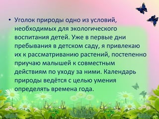 • Уголок природы одно из условий,
необходимых для экологического
воспитания детей. Уже в первые дни
пребывания в детском саду, я привлекаю
их к рассматриванию растений, постепенно
приучаю малышей к совместным
действиям по уходу за ними. Календарь
природы ведётся с целью умения
определять времена года.
 