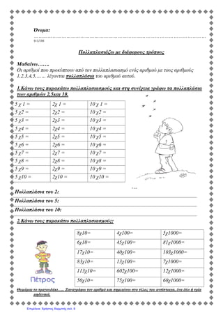 Όνομα:
…………………………………………………………………………………………………
9/11/06
Πολλαπλασιάζω με διάφορους τρόπους
Μαθαίνω…….
Οι αριθμοί που προκύπτουν από τον πολλαπλασιασμό ενός αριθμού με τους αριθμούς
1,2,3,4,5,…… λέγονται πολλαπλάσια του αριθμού αυτού.
1.Κάνω τους παρακάτω πολλαπλασιασμούς και στη συνέχεια γράφω τα πολλαπλάσια
των αριθμών 2,5και 10.
2.Κάνω τους παρακάτω πολλαπλασιασμούς:
8χ10= 4χ100= 5χ1000=
6χ10= 45χ100= 81χ1000=
17χ10= 40χ100= 103χ1000=
83χ10= 13χ100= 7χ1000=
113χ10= 602χ100= 12χ1000=
50χ10= 75χ100= 60χ1000=
Θυμάμαι το τραγουδάκι….. Ξαναγράφω τον αριθμό και σημειώνω στο τέλος του αντίστοιχα, ένα δύο ή τρία
μηδενικά.
5 χ 1 = 2χ 1 = 10 χ 1 =
5 χ2 = 2χ2 = 10 χ2 =
5 χ3 = 2χ3 = 10 χ3 =
5 χ4 = 2χ4 = 10 χ4 =
5 χ5 = 2χ5 = 10 χ5 =
5 χ6 = 2χ6 = 10 χ6 =
5 χ7 = 2χ7 = 10 χ7 =
5 χ8 = 2χ8 = 10 χ8 =
5 χ9 = 2χ9 = 10 χ9 =
5 χ10 = 2χ10 = 10 χ10 =
Πολλαπλάσια του 2:
Πολλαπλάσια του 5:
Πολλαπλάσια του 10:
Επιμέλεια: Χρήστος Χαρμπής σελ. 9
 