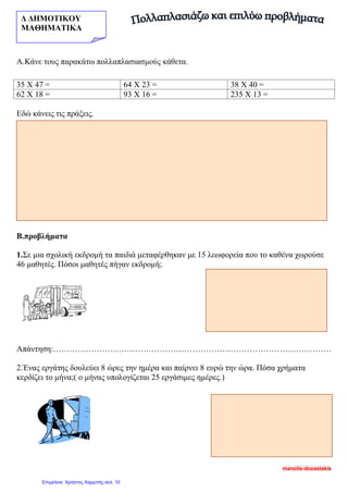 Δ ΔΗΜΟΤΙΚΟΥ
ΜΑΘΗΜΑΤΙΚΑ
Α.Κάνε τους παρακάτω πολλαπλασιασμούς κάθετα.
Εδώ κάνεις τις πράξεις.
Β.προβλήματα
1.Σε μια σχολική εκδρομή τα παιδιά μεταφέρθηκαν με 15 λεωφορεία που το καθένα χωρούσε
46 μαθητές. Πόσοι μαθητές πήγαν εκδρομή;
Απάντηση:…………………………………………………………………………………………
2.Ένας εργάτης δουλεύει 8 ώρες την ημέρα και παίρνει 8 ευρώ την ώρα. Πόσα χρήματα
κερδίζει το μήνα;( ο μήνας υπολογίζεται 25 εργάσιμες ημέρες.)
35 Χ 47 = 64 Χ 23 = 38 Χ 40 =
62 Χ 18 = 93 Χ 16 = 235 Χ 13 =
manolis-doxastakis
Επιμέλεια: Χρήστος Χαρμπής σελ. 10
 