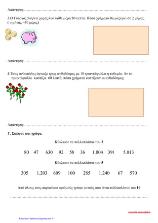 Απάντηση:………………………………………………………………………………………
3.Ο Γιώργος παίρνει χαρτζιλίκι κάθε μέρα 80 λεπτά. Πόσα χρήματα θα μαζέψει σε 2 μήνες;
( ο μήνας =30 μέρες)
Απάντηση:………………………………………………………………………………………
4.Ένας ανθοπώλης έφτιαξε τρεις ανθοδέσμες με 18 τριαντάφυλλα η καθεμία. Αν το
τριαντάφυλλο κοστίζει 60 λεπτά, πόσα χρήματα κοστίζουν οι ανθοδέσμες;
Απάντηση:………………………………………………………………………………………
Γ. Σκέψου και γράψε.
Κύκλωσε τα πολλαπλάσια του 2
80 47 630 92 58 36 1.004 391 5.013
Κύκλωσε τα πολλαπλάσια του 5
305 1.203 609 100 285 1.240 67 570
Από όλους τους παραπάνω αριθμούς γράψε αυτούς που είναι πολλαπλάσια του 10
…………………………………………………………………………………………………
manolis-doxastakis
Επιμέλεια: Χρήστος Χαρμπής σελ. 11
 