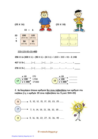 © vrettosks.blogspot.gr
(25 Χ 16) (23 X 18)
10 + 6
20
+
5
200+120+50+30=400
358 X 6=(300 X 6) + (50 X 6) + (8 X 6) = 1.800 + 300 + 48 = 2.148
427 X 5=(……………) + (……………) + (…………) = ………… + ……… + ………… =
278 X 9=(……………) + (……………) + (…………) = ………… + ……… + ………… =
x 10 170 x 10 ………………
x 100 1.700 x 100 ………………
x 1.000 17.000 x 1.000 ………………
2. Να διαγράψεις όποιους αριθµούςΝα διαγράψεις όποιους αριθµούςΝα διαγράψεις όποιους αριθµούςΝα διαγράψεις όποιους αριθµούς δεν είναι πολλαπλάσιαδεν είναι πολλαπλάσιαδεν είναι πολλαπλάσιαδεν είναι πολλαπλάσια των αριθµών στατων αριθµών στατων αριθµών στατων αριθµών στα
κυκλκυκλκυκλκυκλάκια (π.χ. ο αριθµόςάκια (π.χ. ο αριθµόςάκια (π.χ. ο αριθµόςάκια (π.χ. ο αριθµός 20 είναι πολλαπλάσιο τουείναι πολλαπλάσιο τουείναι πολλαπλάσιο τουείναι πολλαπλάσιο του 5,γιατίγιατίγιατίγιατί 5Χ4=20)
5, 10, 12, 15, 17, 20, 23, 25 ………
7, 9, 14, 19, 21, 28, 32, 35 ………
9, 16, 18, 22, 27, 31, 36, 45 ………
200
(20 X 10)
120
(20 X 6)
50
(5 X 10)
30
(5 X 6)
( …………..) (……………)
(…………….) (……………)
17 12
5
7
9
Επιμέλεια: Χρήστος Χαρμπής σελ. 13
 