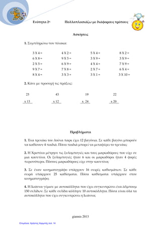Ενότητα 2η                  Πολλαπλασιάζω με διάφορους τρόπους
 
Ασκήσεις 
  
1. Συμπληρώνω τον πίνακα:  
 
3 Χ 4 =  4 Χ 2 =  5 Χ 4 =  8 Χ 2 = 
6 Χ 8 =  9 Χ 5 =  3 Χ 9 =  3 Χ 9 = 
2 Χ 5 =  6 Χ 9 =  4 Χ 4 =  7 Χ 9 = 
9 Χ 7 =  7 Χ 8 =  2 Χ 7 =  6 Χ 4 = 
8 Χ 4 =  3 Χ 3 =  3 Χ 1 =  3 Χ 10 = 
 
2. Κάνε με προσοχή τις πράξεις: 
25 43 19 22
x 13 x 12 x 24 x 20
Προβλήματα  
1. Ένα τρενάκι του λούνα παρκ έχει 12 βαγόνια. Σε κάθε βαγόνι μπορούν 
να καθίσουν 4 παιδιά. Πόσα παιδιά μπορεί να μεταφέρει το τρενάκι;  
2. Η Χριστίνα μέτρησε τις ξυλομπογιές και τους μαρκαδόρους που είχε σε 
μια  κασετίνα.  Οι  ξυλομπογιές  ήταν  6  και  οι  μαρκαδόροι  ήταν  4  φορές 
περισσότεροι. Πόσους μαρκαδόρους είχε στην κασετίνα;  
3.  Σε  έναν  κινηματογράφο  υπάρχουν  16  σειρές  καθισμάτων.  Σε  κάθε 
σειρά  υπάρχουν  25  καθίσματα.  Πόσα  καθίσματα  υπάρχουν  στον 
κινηματογράφο;  
4. Η Ιωάννα γέμισε με αυτοκόλλητα που έχει συγκεντρώσει ένα άλμπουμ 
150 σελίδων. Σε κάθε σελίδα κόλλησε 10 αυτοκόλλητα. Πόσα είναι όλα τα 
αυτοκόλλητα που έχει συγκεντρώσει η Ιωάννα;  
 
giannis 2013
Επιμέλεια: Χρήστος Χαρμπής σελ. 14
 