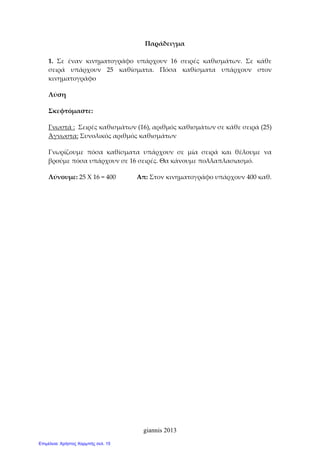 giannis 2013
Παράδειγμα 
 
1.  Σε  έναν  κινηματογράφο  υπάρχουν  16  σειρές  καθισμάτων.  Σε  κάθε 
σειρά  υπάρχουν  25  καθίσματα.  Πόσα  καθίσματα  υπάρχουν  στον 
κινηματογράφο 
Λύση  
Σκεφτόμαστε: 
Γνωστά :  Σειρές καθισμάτων (16), αριθμός καθισμάτων σε κάθε σειρά (25) 
Άγνωστα: Συνολικός αριθμός καθισμάτων  
Γνωρίζουμε  πόσα  καθίσματα  υπάρχουν  σε  μία  σειρά  και  θέλουμε  να 
βρούμε πόσα υπάρχουν σε 16 σειρές. Θα κάνουμε πολλαπλασιασμό.  
Λύνουμε: 25 Χ 16 = 400             Απ: Στον κινηματογράφο υπάρχουν 400 καθ. 
 
 
Επιμέλεια: Χρήστος Χαρμπής σελ. 15
 