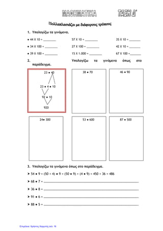 1. Υπολογίζω τα γινόμενα.
● 44 Χ 10 = ________ 57 Χ 10 = ________ 35 Χ 10 = _______
● 34 Χ 100 = ________ 27 Χ 100 = ________ 42 Χ 10 = _______
● 39 Χ 100 = ________ 15 Χ 1.000 = ________ 67 Χ 100 =_______
2. Υπολογίζω τα γινόμενα όπως στο
παράδειγμα.
3. Υπολογίζω τα γινόμενα όπως στο παράδειγμα.
 54 ● 9 = (50 + 4) ● 9 = (50 ● 9) + (4 ● 9) = 450 + 36 = 486
 68 ● 7 = ……………………………………………………………………………………………………….
 36 ● 8 = ……………………………………………………………………………………………………….
 91 ● 6 = ……………………………………………………………………………………………………….
 88 ● 5 = ……………………………………………………………………………………………………….
23 ● 40
23 ● 4 ● 10
92 ● 10
920
38 ● 70 46 ● 90
24● 300 53 ● 600 87 ● 500
Επιμέλεια: Χρήστος Χαρμπής σελ. 16
 