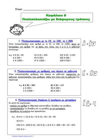1. Πολλαπλασιασμός με το 10, το 100, το 1.000
Όταν πολλαπλασιάζω έναν αριθμό με το 10, το 100, το 1.000, αρκεί να
ξαναγράψω τον αριθμό και να βάλω στο τέλος του 1 ή 2 ή 3 μηδενικά
αντίστοιχα.
π.χ 4 Χ 10 = 40 22 Χ 10 = 220 312 Χ 10 = 3.120
6 Χ 100 = 49 Χ 100 = 105 Χ 100 =
3 Χ 1.000 = 17 Χ 1.000 = 200 Χ 100 =
2. Πολλαπλασιασμός με αριθμούς που λήγουν σε μηδενικά
Όταν πολλαπλασιάζω αριθμούς που λήγουν σε μηδενικά: παραλείπω τα
μηδενικά, πολλαπλασιάζω τους αριθμούς, βάζω στο τέλος όλα τα μηδενικά που
παρέλειψα
π.χ 8 Χ 40 = 320 60 Χ 20 = 120
6 Χ 200 = 40 Χ 300 =
3 Χ 3.000 = 90 Χ 200 =
3. Πολλαπλασιασμός διψήφιου ή τριψήφιου με μονοψήφιο
Σε αυτή την περίπτωση :
- αναλύω τον αριθμό σε άθροισμα εκατοντάδων, δεκάδων και μονάδων,
- πολλαπλασιάζω τις δεκάδες και τις μονάδες με τον μονοψήφιο,
- προσθέτω τα γινόμενα που προκύπτουν.
π.χ 15 Χ 3 = ( 10 Χ 3) + ( 5 Χ 3) = 30 + 15 = 45
18 Χ 5 =
218 Χ 4 = (200 Χ 4) + (10 Χ 4) + ( 8 Χ 4 ) = 800 + 40 + 32 = 872
332 Χ 6 =
Όνομα: _____________________________
Χ
Χ
Χ
Επιμέλεια: Χρήστος Χαρμπής σελ. 5
 