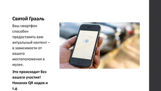 Святой Грааль
Ваш смартфон
способен
предоставить вам
актуальный контент –
в зависимости от
вашего
местоположения в
музее.
Это происходит без
вашего участия!
Никаких QR кодов и
т.д
 
