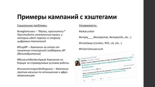 Примеры кампаний с хэштегами
Социальные проблемы:
#svegliamuseo – “Музеи, проснитесь!”
Пристыдить итальянские музеи, у
которых идет перекос в сторону
цифровых технологий
#DropBP – Кампания за отказ от
получения спонсорской поддержки BP
(Великобритания)
#MuseumWorkersSpeak Кампания по
борьре за справедливые условия работы.
#museumsrespondtoferguson – Кампания
против насилия по отношению к афро-
американцам.
Узнаваемость:
#askacurator
#empty___ (#emptymet, #emptymfa, etc…)
#InstaSwap (London, NYC, LA, etc…)
#historichousecrush
 