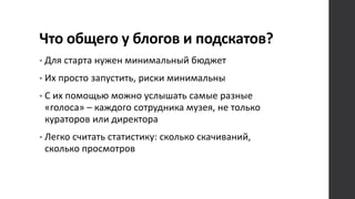 Что общего у блогов и подскатов?
• Для старта нужен минимальный бюджет
• Их просто запустить, риски минимальны
• С их помощью можно услышать самые разные
«голоса» – каждого сотрудника музея, не только
кураторов или директора
• Легко считать статистику: сколько скачиваний,
сколько просмотров
 