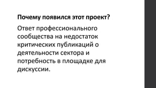 Почему появился этот проект?
Ответ профессионального
сообщества на недостаток
критических публикаций о
деятельности сектора и
потребность в площадке для
дискуссии.
 