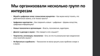 Мы организовали несколько групп по
интересам
• Музей в цифровую эпоху: осмысление концептов – Как музеи могут понять, что
действительно важно, а не только просто?
• Цифровое кураторство – Как сохранить новые – цифровые – формы искусства,
цифровую информацию?
• Новые технологии в организации – Власть, полномочия, аудитории.
• Диалог и дискурс в музее – Кто говорит и кто слушает?
• Творчество, инновации, технологии – Есть ли что-то уникальное при соединении
этих понятий в музее?
• Не бросаться в крайности. – Технологии не могут решить всех проблем в мире и
в музее.
 