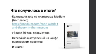 Что получилось в итоге?
• Коллекция эссе на платформе Medium
(бесплатно)
https://medium.com/code-words-technology-
and-theory-in-the-museum
• >Более 50 тыс. просмотров
• Несколько выступлений на конференции и
партнерских проектов
• И книга!
 
