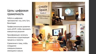 Цель: цифровая
грамотность
Работа в цифровом
пространстве: соц. сети, Гугл,
Википедия
Профессиональное развитие:
знать об ИТ, чтобы принимать
взвешенные решения
Трансформация: включать
технологии в существующие
процессы и проекты
Стремление к тому, чтобы
сотрудники
совершенствовали
имеющиеся навыки
 