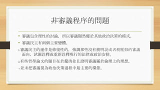 非審議程序的問題
• 審議包含理性的討論，所以審議顯然優於其他政治決策的模式。
• 審議民主有兩個主要變體。
1.審議民主的運作是修復性的，強調那些沒有被明說或者被壓抑的審議
面向，試圖詮釋或重新詮釋現行的法律或政治安排。
2.有些哲學論文的題目在於釐清並且證明審議屬於倫理上的理想。
->並未把審議視為政治決策過程中最主要的環節。
 