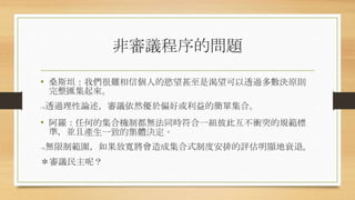 非審議程序的問題
• 桑斯坦：我們很難相信個人的慾望甚至是渴望可以透過多數決原則
完整匯集起來。
->透過理性論述，審議依然優於偏好或利益的簡單集合。
• 阿羅：任何的集合機制都無法同時符合一組彼此互不衝突的規範標
準，並且產生一致的集體決定。
->無限制範圍，如果放寬將會造成集合式制度安排的評估明顯地衰退。
＊審議民主呢？
 
