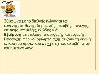 Σύμφωνα με το διεθνής κλίνονται τα:
ευγενής, ασθενής, δημοφιλής, ακριβής, συνεχής,
επιεικής, επιμελής, ελώδης κ.ά.
Εξαίρεση αποτελούν τα συγγενής και ευγενής.
Προσοχή: Μερικοί ομιλητές σχηματίζουν τη γενική
ενικού του αρσενικού σε -η (π.χ του ακριβή) στον
καθημερινό λόγο.
Επιμέλεια: Χρήστος Χαρμπής http://e-taksh.blogspot.gr σελ.10
 