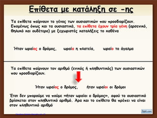 Τα επίθετα παίρνουν το γένος των ουσιαστικών που προσδιορίζουν.
Επομένως όπως και τα ουσιαστικά, τα επίθετα έχουν τρία γένη (αρσενικό,
θηλυκό και ουδέτερο) με ξεχωριστές καταλήξεις το καθένα
Ήταν ωραίος ο δρόμος, ωραία η πλατεία, ωραίο το άγαλμα
Έτσι δεν μπορούμε να πούμε «ήταν ωραία ο δρόμος», αφού το
ουσιαστικό έχει αρσενικό γένος. Άρα και το επίθετο θα πρέπει να έχει
αρσενικό γένος
Τα επίθετα παίρνουν τον αριθμό (ενικός ή πληθυντικός) των ουσιαστικών
που προσδιορίζουν.
Ήταν ωραίος ο δρόμος, ήταν ωραίοι οι δρόμοι
Έτσι δεν μπορούμε να πούμε «ήταν ωραίοι ο δρόμος», αφού το
ουσιαστικό βρίσκεται στον πληθυντικό αριθμό. Άρα και το επίθετο θα
πρέπει να είναι στον πληθυντικό αριθμό
Επίθετα με κατάληξη σε -ης
Τα επίθετα παίρνουν το γένος των ουσιαστικών που προσδιορίζουν.
Επομένως όπως και τα ουσιαστικά, τα επίθετα έχουν τρία γένη (αρσενικό,
θηλυκό και ουδέτερο) με ξεχωριστές καταλήξεις το καθένα
Ήταν ωραίος ο δρόμος, ωραία η πλατεία, ωραίο το άγαλμα
Τα επίθετα παίρνουν τον αριθμό (ενικός ή πληθυντικός) των ουσιαστικών
που προσδιορίζουν.
Ήταν ωραίος ο δρόμος, ήταν ωραίοι οι δρόμοι
Έτσι δεν μπορούμε να πούμε «ήταν ωραίοι ο δρόμος», αφού το ουσιαστικό
βρίσκεται στον πληθυντικό αριθμό. Άρα και το επίθετο θα πρέπει να είναι
στον πληθυντικό αριθμό
Επίθετα με κατάληξη σε -ης
Επιμέλεια: Χρήστος Χαρμπής http://e-taksh.blogspot.gr σελ.13
 