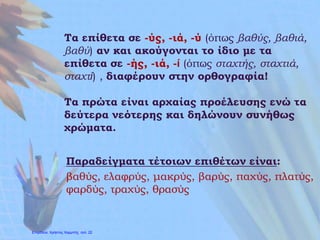 Τα επίθετα σε -ύς, -ιά, -ύ (όπως βαθύς, βαθιά,
βαθύ) αν και ακούγονται το ίδιο με τα
επίθετα σε -ής, -ιά, -ί (όπως σταχτής, σταχτιά,
σταχτί) , διαφέρουν στην ορθογραφία!
Τα πρώτα είναι αρχαίας προέλευσης ενώ τα
δεύτερα νεότερης και δηλώνουν συνήθως
χρώματα.
Παραδείγματα τέτοιων επιθέτων είναι:
βαθύς, ελαφρύς, μακρύς, βαρύς, παχύς, πλατύς,
φαρδύς, τραχύς, θρασύς
Επιμέλεια: Χρήστος Χαρμπής http://e-taksh.blogspot.gr σελ.23
 