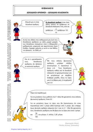 eva-edu
Κεφάλαιο 8 Δεκαδικοί αριθμοί-Δεκαδικά κλάσματα
Όταν η Εύα ήταν μωρό ενός χρονών ζύγιζε 8,250 κιλά. Όταν η Βίκυ ήταν μωρό ενός
χρονών ζύγιζε 9,430 κιλά. Ποιά ήταν πιο βαριά η Εύα ή η Βίκυ;
Εύα Βίκυ
Βάλε < ή > 8,250................ 9,430
Απάντηση.............................................................................................................................
Στο μάθημα της Γυμναστικής τα κορίτσια έπαιξαν σκοινάκι. Η Εύα πήδηξε 4,75 μ. Και η
Βασιλική 4,68 μ. Ποιό κορίτσι πήδηξε περισσότερο;
Βάλε < ή > 4,75 μ........... 4,68 μ
Απάντηση.............................................................................................................................
0,6 = 0,60 = 0,600
Για να δω ποιός δεκαδικός αριθμός είναι
μεγαλύτερος κοιτάζω το ακέραιο μέρος
Όταν το ακέραιο μέρος δύο αριθμών είναι ίσο
κοιτάζω τον πρώτο αριθμό από το δεκαδικό μέρος
για να δω ποιο είναι μεγαλύτερο
Τα μηδενικά όταν είναι στο τέλος του δεκαδικού αριθμού
δεν έχουν σημασία και μπορούμε να τα σβήσουμε
Κεφάλαιο 8. Δεκαδικά κλάσματα - Δεκαδικοί αριθμοί
 