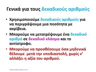 •Διαιρετέος •Διαιρετέος 
3
3 7
Η διαίρεση αυτή δεν μας
•Διαιρέτης•Διαιρέτης
7
3:7 δίνει ακριβές πηλίκο.
3:7=0,4285714…….
Σ΄ αυτές τις περιπτώσεις στρογγυλοποιούμε στα δέκατα , εκατοστά, χιλιοστά. Το
έλ ά δ ί ί ί έαποτέλεσμα της παραπάνω διαίρεσης μπορεί να γραφτεί με προσέγγιση στα
δέκατα(0,4) στα εκατοστά(0,42) στα χιλιοστά(0,428).
Για να μετατρέψω μεικτό αριθμό σε δεκαδικό αφήνω το ακέραιο μέρος και μετατρέπωΓια να μετατρέψω μεικτό αριθμό σε δεκαδικό αφήνω το ακέραιο μέρος και μετατρέπω
το κλάσμα του μεικτού σε δεκαδικό.
Το ακέραιο μέρος του μεικτού θα
είναι το ακέραιο τμήμα του δεκαδικούείναι το ακέραιο τμήμα του δεκαδικού.
2 2
=4,40 αφού το =0,404
5
2
5
2
Οι δεκαδικοί είναι μια άλλη
μορφή έκφρασης των κλασμάτων 2
Ρίζος Τζαλακώστας
 