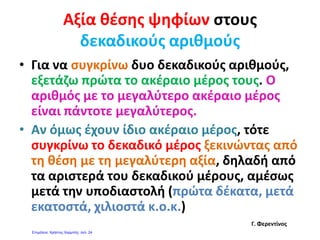Δεκαδικοί αριθμοί ως μεικτοί αριθμοί ή κλάσματα
25 325
3,25 3
25
100100
ή
325
100100
Ας θυμηθούμε λίγο τη διαίρεση με διαιρετέο
μικρότερο από το διαιρέτη.
• Το 5 στο 2 χωράει;
20 5
•Το 5στο 2 δε χωράει .Βάζω 0 στο πηλίκο και
υποδιαστολή.
• Βάζω ένα μηδενικό δεξιά από το 2 και με αυτόν
20 5
0 420
Το 2
ζ μη ξ μ
τον τρόπο γίνεται 20. Επαναλαμβάνω την
ερώτηση.
•Το 5 στο 20 χωράει;
0,420
00 Το 5 στο 20 χωράει;
Χωράει 4 φορές και αφήνει υπόλοιπο 0.
Το 5 στο 2 χωράει 0,4 φορές.
00
4Ρίζος Τζαλακώσταςwww.rtzalako.wordpress.com
 