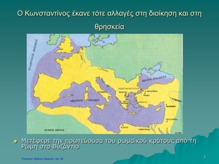 3
Ο Κωνσταντίνος έκανε τότε αλλαγές στη διοίκηση και στη
θρησκεία
 Μετέφερε την πρωτεύουσα του ρωμαϊκού κράτους από τη
Ρώμη στο Βυζάντιο
 